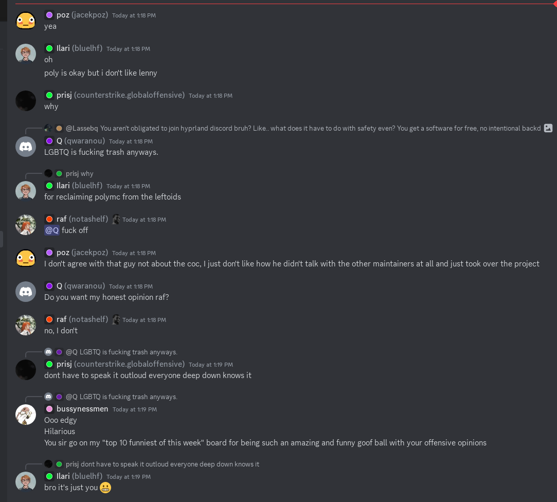 Screenshot of a Discord channel. Some notable quotes include “LGBTQ is fucking
trash anyways” (someone else responds “fuck off” to this) and “for reclaiming
polymc from the leftoids”. The discussion as a whole lacks any sembelance of
professionalism.