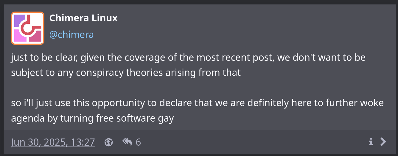 Screenshot of a follow-up post that reads “just to be clear, given the coverage of the most recent post, we don’t want to be subject to any conspiracy theories arising from that. so i’ll just use this opportunity to declare that we are definitely here to further woke agenda by turning free software gay”