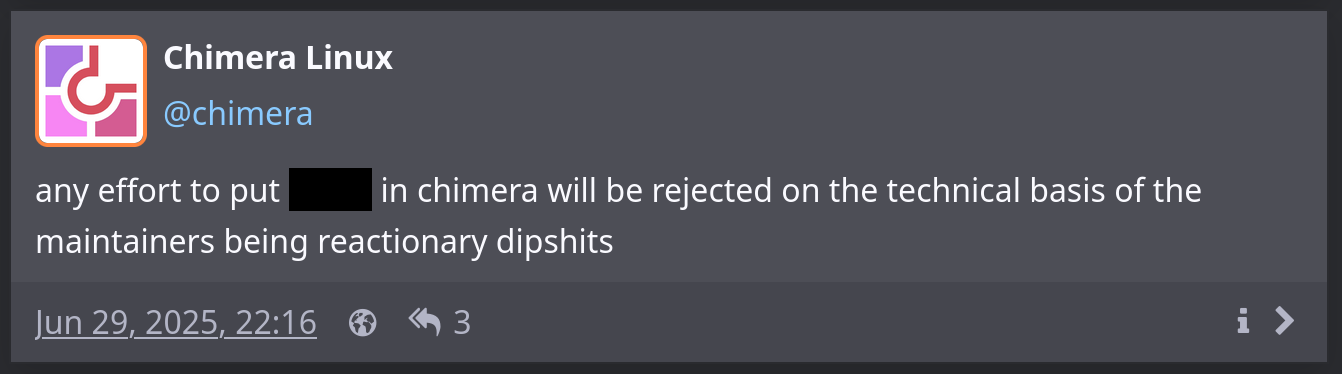 Screenshot of a post by Chimera Linux which reads “any effort to put (redacted) in chimera will be rejected on the technical basis of the maintainers being reactionary dipshits”